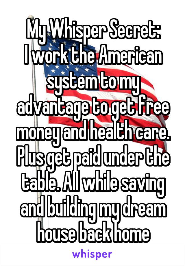 My Whisper Secret:
I work the American system to my advantage to get free money and health care. Plus get paid under the table. All while saving and building my dream house back home