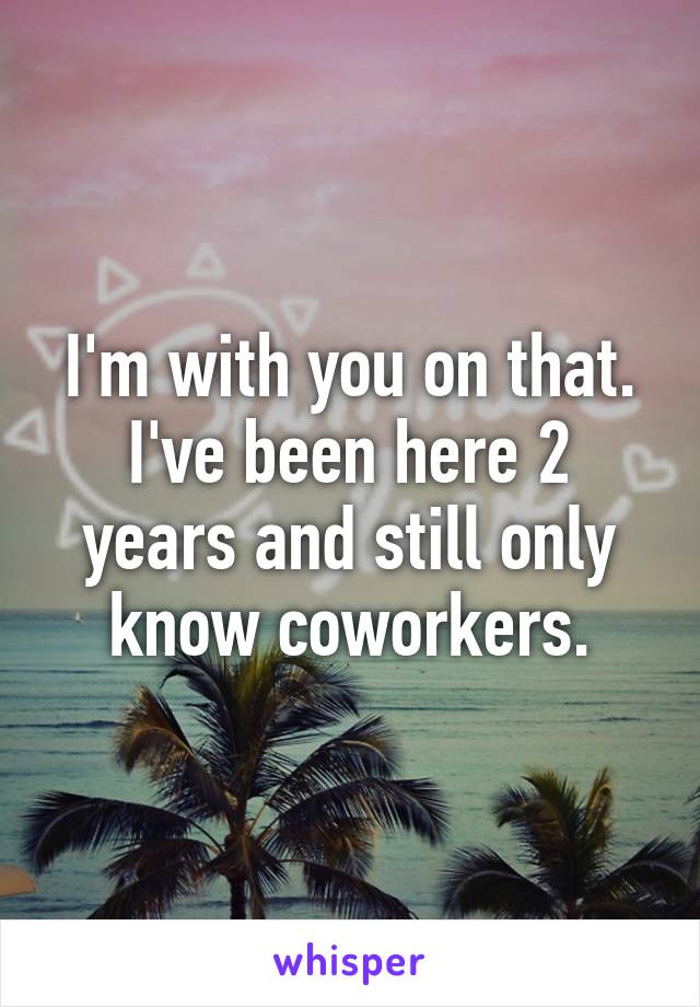 I'm with you on that. I've been here 2 years and still only know coworkers.