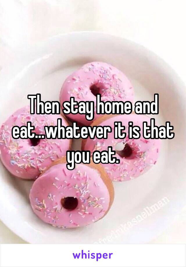 Then stay home and eat...whatever it is that you eat. 