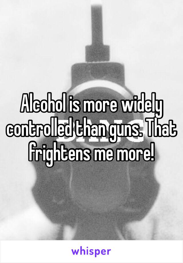 Alcohol is more widely controlled than guns. That frightens me more!