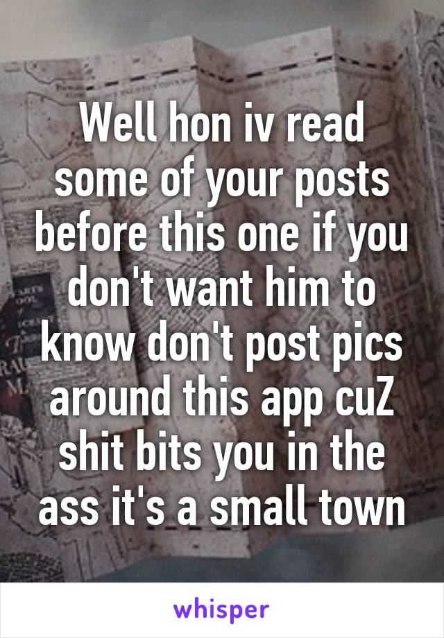 Well hon iv read some of your posts before this one if you don't want him to know don't post pics around this app cuZ shit bits you in the ass it's a small town