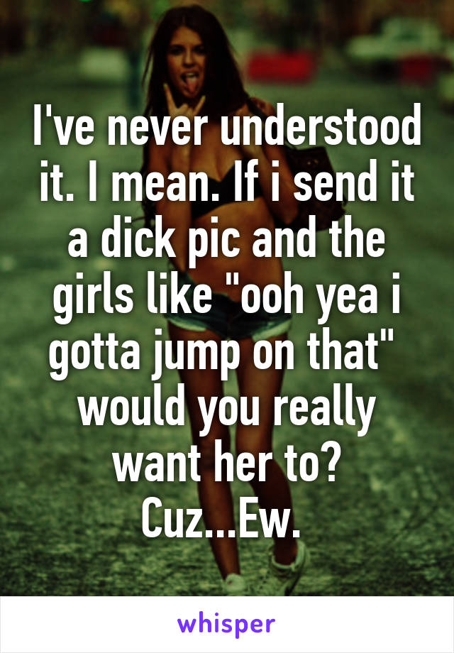 I've never understood it. I mean. If i send it a dick pic and the girls like "ooh yea i gotta jump on that"  would you really want her to? Cuz...Ew. 