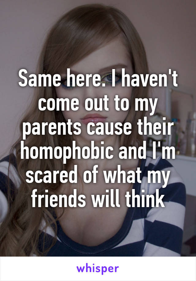 Same here. I haven't come out to my parents cause their homophobic and I'm scared of what my friends will think
