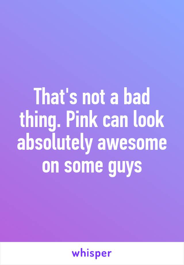 That's not a bad thing. Pink can look absolutely awesome on some guys