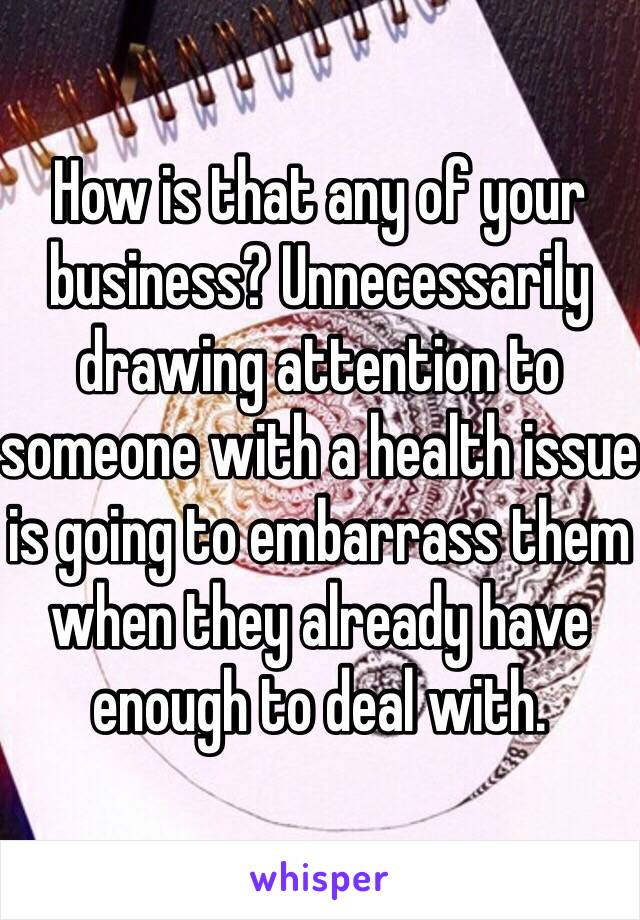 How is that any of your business? Unnecessarily drawing attention to someone with a health issue is going to embarrass them when they already have enough to deal with.