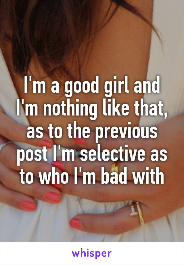 I'm a good girl and I'm nothing like that, as to the previous post I'm selective as to who I'm bad with