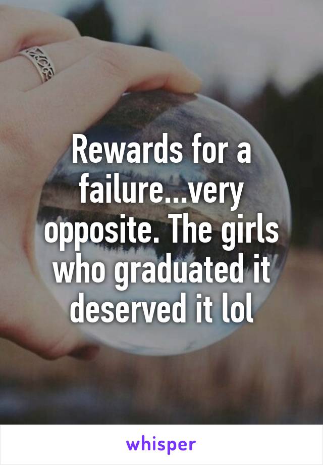 Rewards for a failure...very opposite. The girls who graduated it deserved it lol