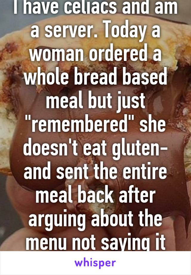 I have celiacs and am a server. Today a woman ordered a whole bread based meal but just "remembered" she doesn't eat gluten- and sent the entire meal back after arguing about the menu not saying it wasn't gluten free.