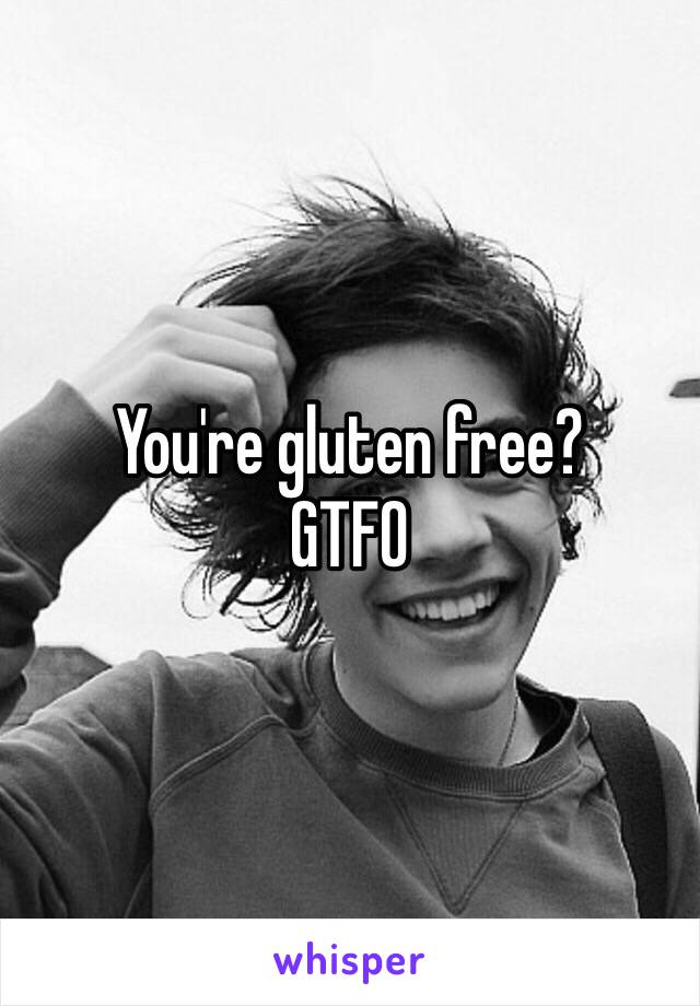 You're gluten free? 
GTFO