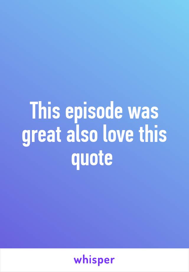 This episode was great also love this quote 