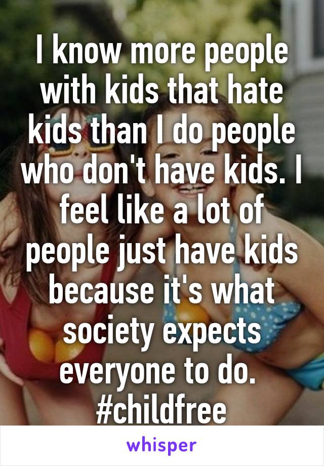 I know more people with kids that hate kids than I do people who don't have kids. I feel like a lot of people just have kids because it's what society expects everyone to do. 
#childfree