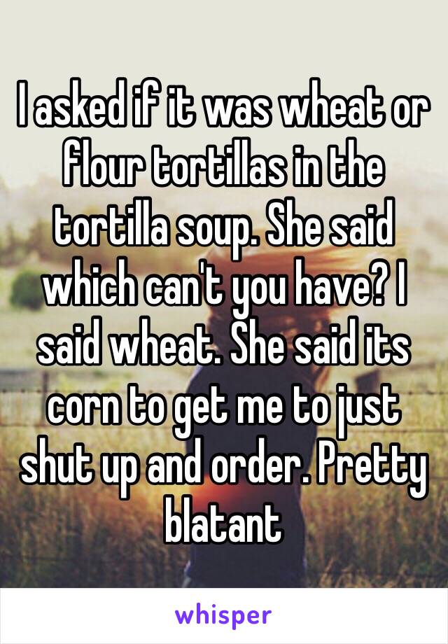 I asked if it was wheat or flour tortillas in the tortilla soup. She said which can't you have? I said wheat. She said its corn to get me to just shut up and order. Pretty blatant 