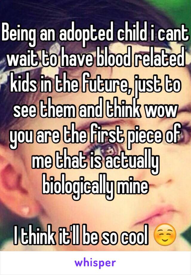Being an adopted child i cant wait to have blood related kids in the future, just to see them and think wow you are the first piece of me that is actually biologically mine

I think it'll be so cool ☺️