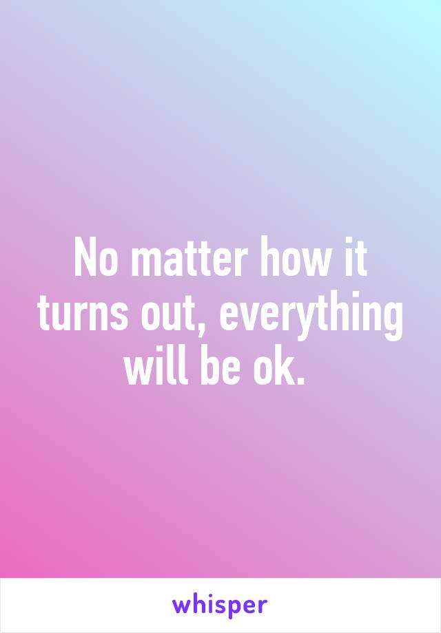 No matter how it turns out, everything will be ok. 