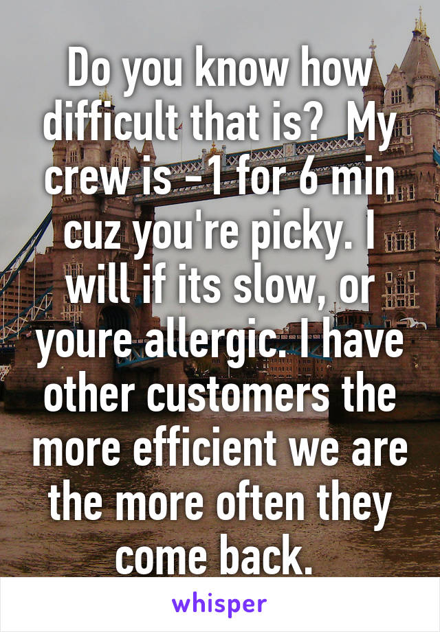 Do you know how difficult that is?  My crew is -1 for 6 min cuz you're picky. I will if its slow, or youre allergic. I have other customers the more efficient we are the more often they come back. 