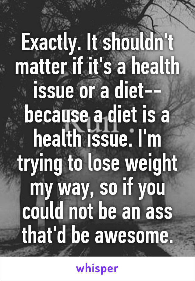 Exactly. It shouldn't matter if it's a health issue or a diet-- because a diet is a health issue. I'm trying to lose weight my way, so if you could not be an ass that'd be awesome.