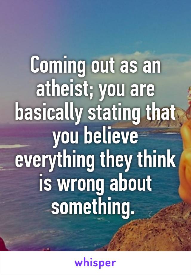 Coming out as an atheist; you are basically stating that you believe everything they think is wrong about something. 