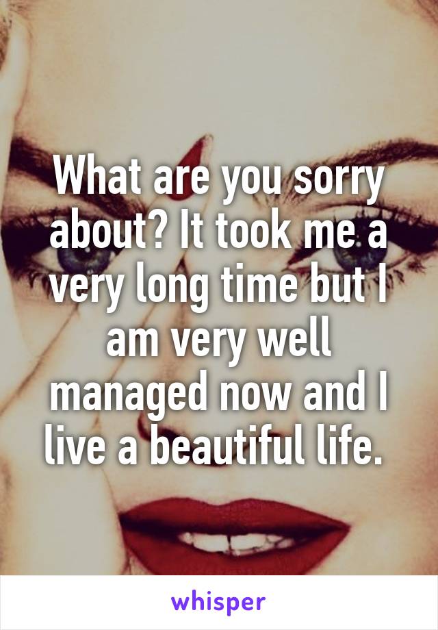 What are you sorry about? It took me a very long time but I am very well managed now and I live a beautiful life. 