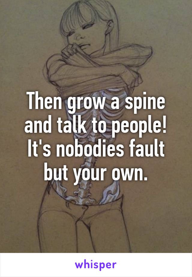 Then grow a spine and talk to people!
It's nobodies fault but your own.