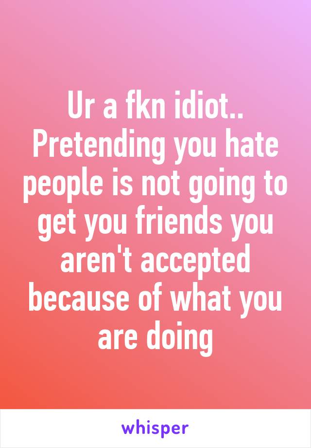 Ur a fkn idiot.. Pretending you hate people is not going to get you friends you aren't accepted because of what you are doing