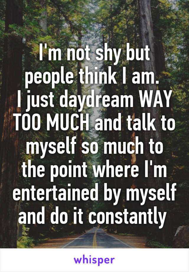I'm not shy but people think I am. 
I just daydream WAY TOO MUCH and talk to myself so much to the point where I'm entertained by myself and do it constantly 