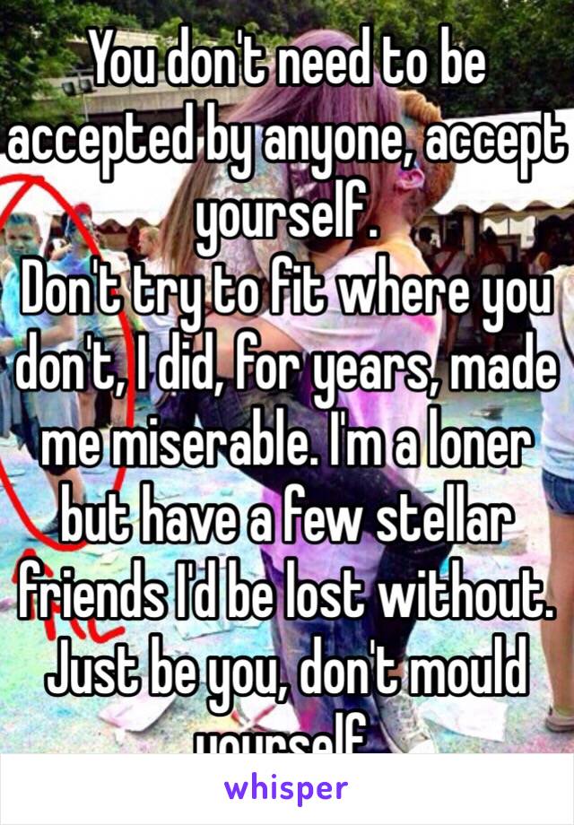 You don't need to be accepted by anyone, accept yourself.
Don't try to fit where you don't, I did, for years, made me miserable. I'm a loner but have a few stellar friends I'd be lost without. Just be you, don't mould yourself.
