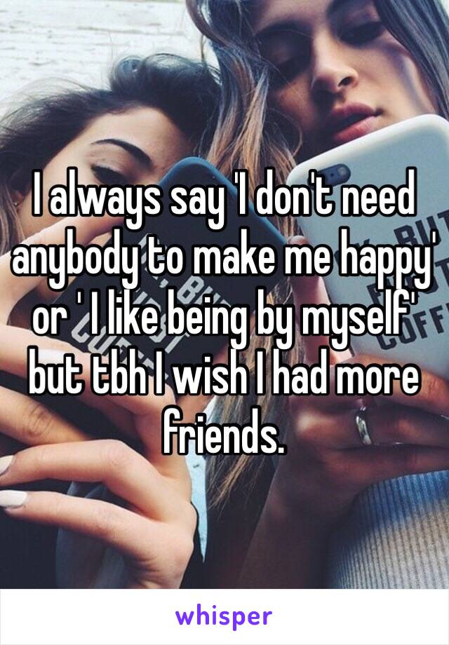 I always say 'I don't need anybody to make me happy' or ' I like being by myself' but tbh I wish I had more friends.