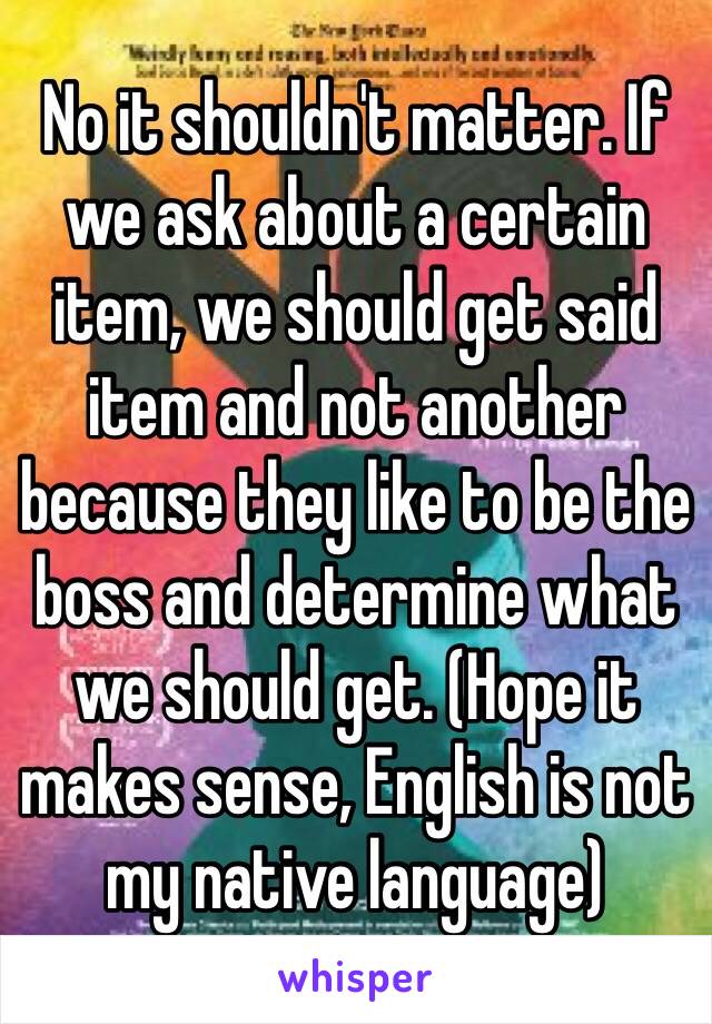 No it shouldn't matter. If we ask about a certain item, we should get said item and not another because they like to be the boss and determine what we should get. (Hope it makes sense, English is not my native language)