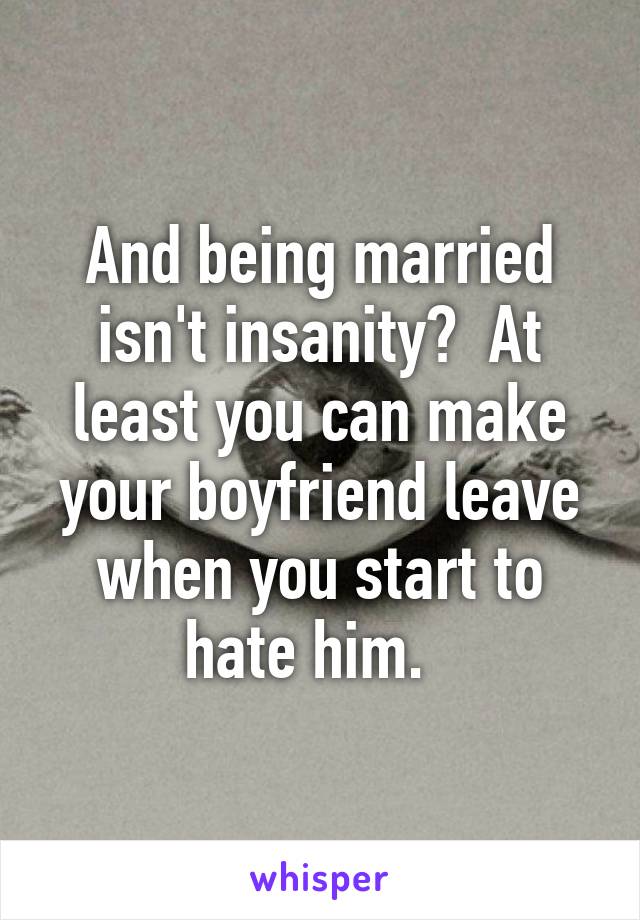 And being married isn't insanity?  At least you can make your boyfriend leave when you start to hate him.  