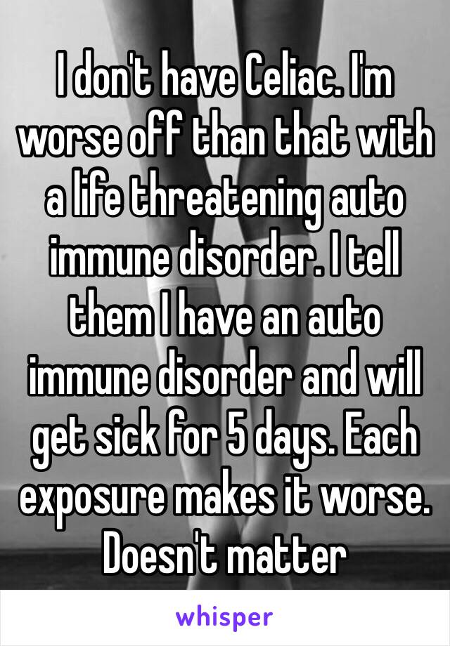 I don't have Celiac. I'm worse off than that with a life threatening auto immune disorder. I tell them I have an auto immune disorder and will get sick for 5 days. Each exposure makes it worse. Doesn't matter 