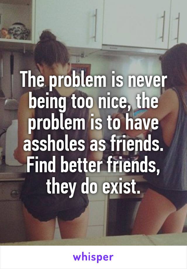 The problem is never being too nice, the problem is to have assholes as friends. Find better friends, they do exist.
