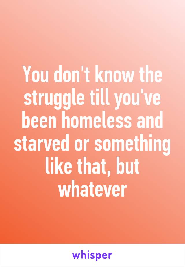 You don't know the struggle till you've been homeless and starved or something like that, but whatever