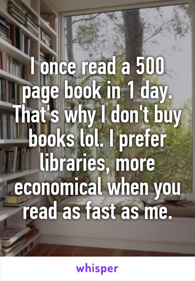 I once read a 500 page book in 1 day. That's why I don't buy books lol. I prefer libraries, more economical when you read as fast as me.