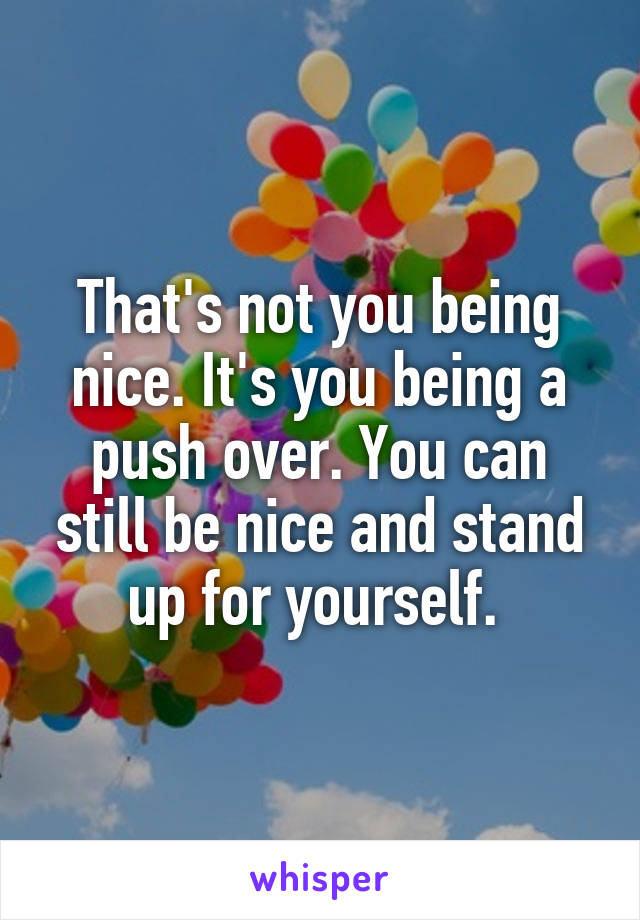 That's not you being nice. It's you being a push over. You can still be nice and stand up for yourself. 