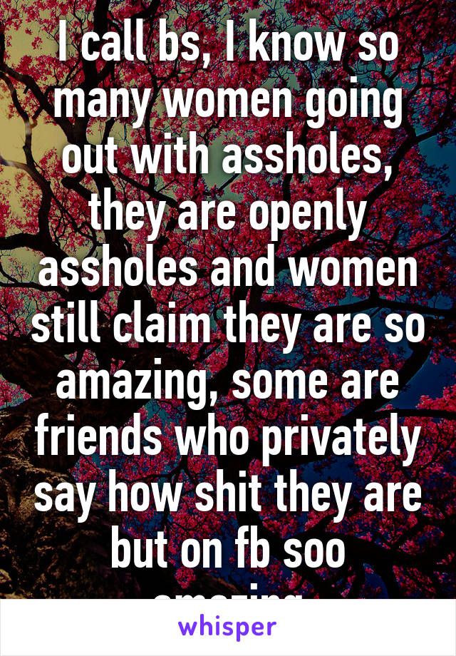 I call bs, I know so many women going out with assholes, they are openly assholes and women still claim they are so amazing, some are friends who privately say how shit they are but on fb soo amazing