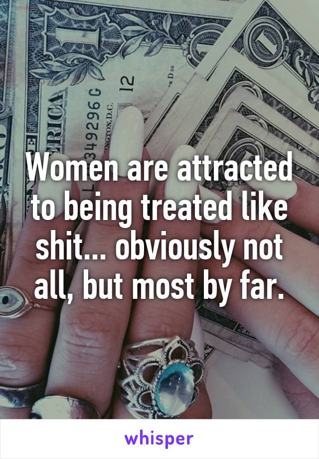 Women are attracted to being treated like shit... obviously not all, but most by far.