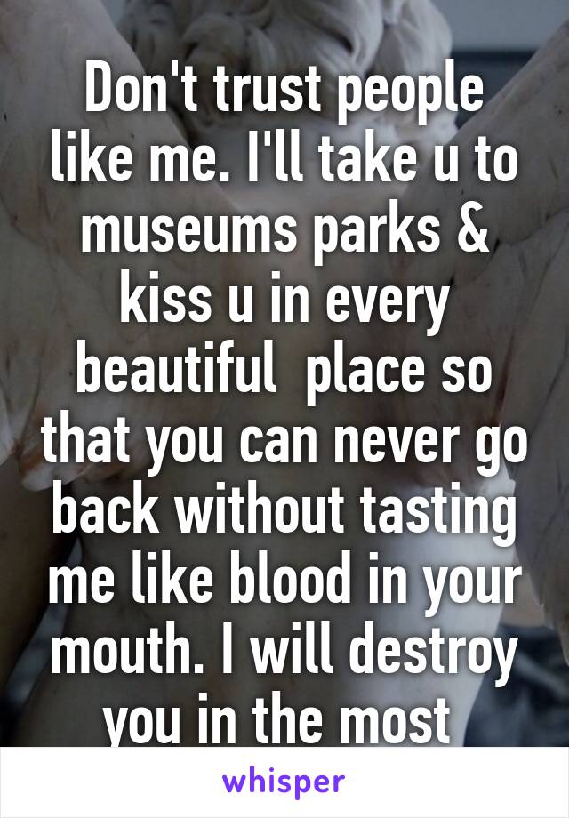 Don't trust people like me. I'll take u to museums parks & kiss u in every beautiful  place so that you can never go back without tasting me like blood in your mouth. I will destroy you in the most 