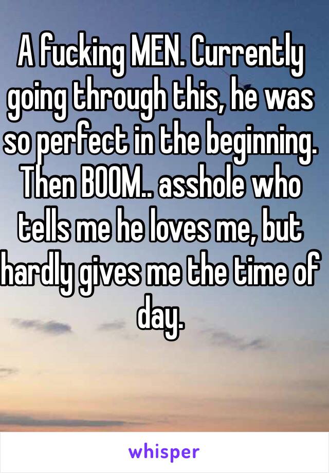 A fucking MEN. Currently going through this, he was so perfect in the beginning. Then BOOM.. asshole who tells me he loves me, but hardly gives me the time of day. 