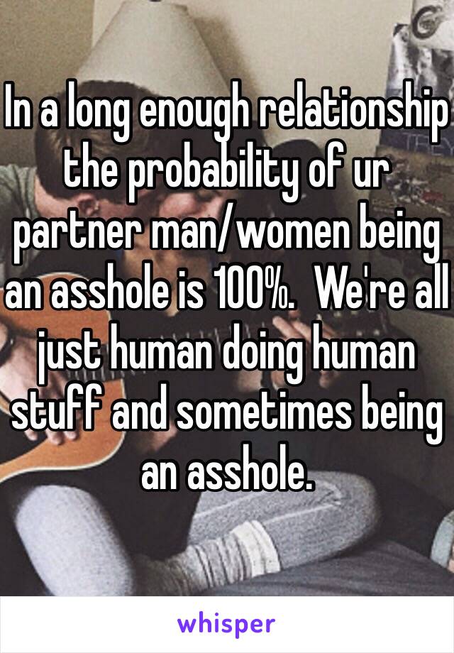 In a long enough relationship the probability of ur partner man/women being an asshole is 100%.  We're all just human doing human stuff and sometimes being an asshole.