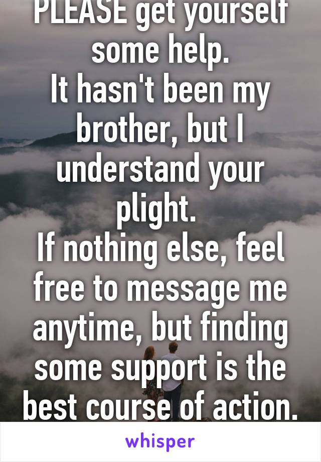 PLEASE get yourself some help.
It hasn't been my brother, but I understand your plight. 
If nothing else, feel free to message me anytime, but finding some support is the best course of action. 