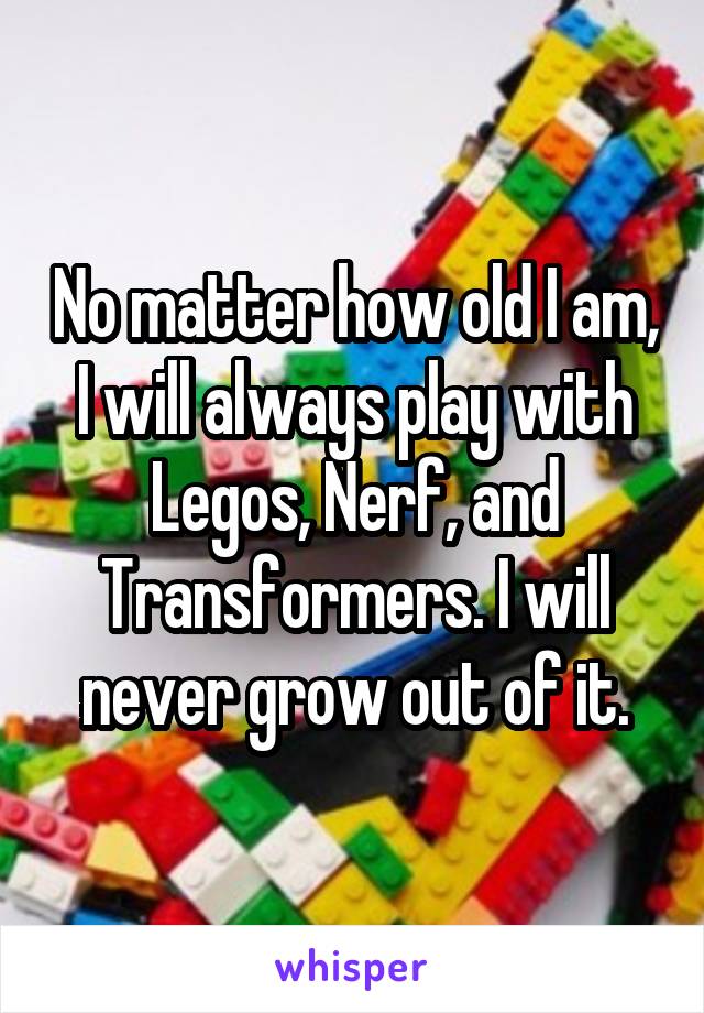 No matter how old I am, I will always play with Legos, Nerf, and Transformers. I will never grow out of it.