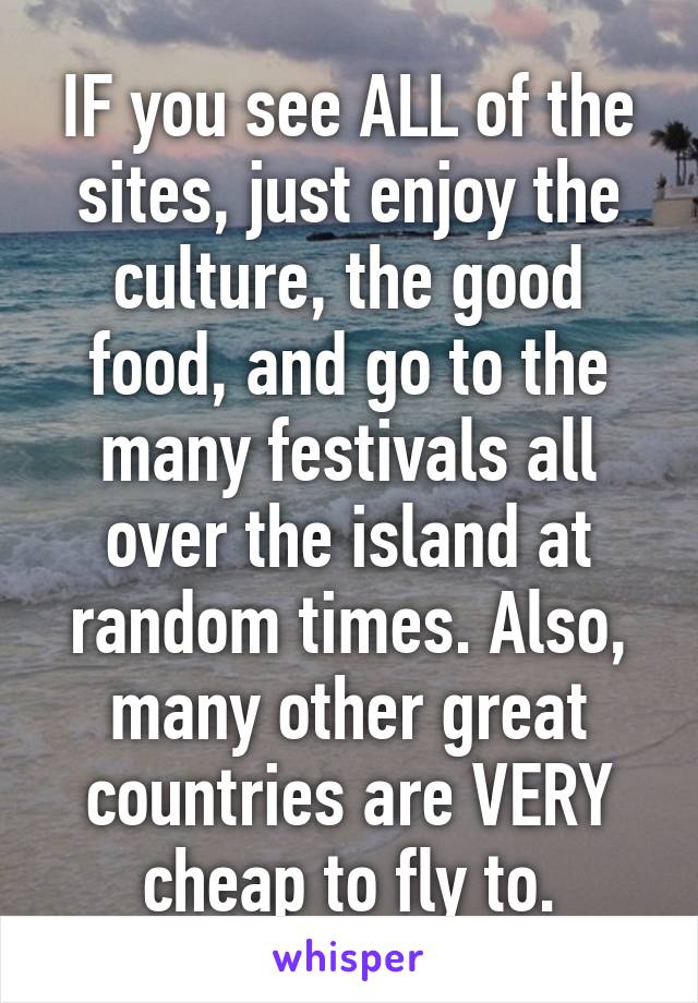 IF you see ALL of the sites, just enjoy the culture, the good food, and go to the many festivals all over the island at random times. Also, many other great countries are VERY cheap to fly to.