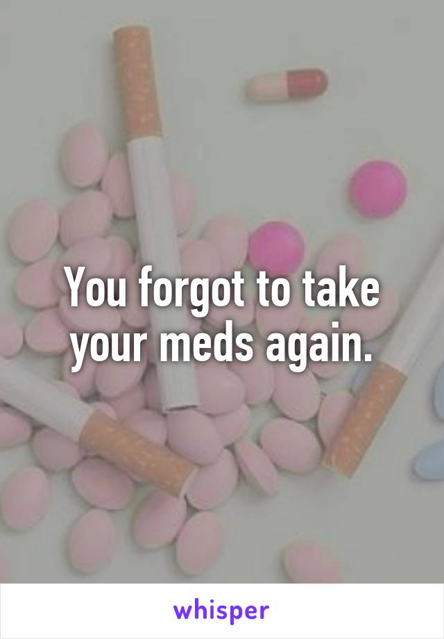 You forgot to take your meds again.