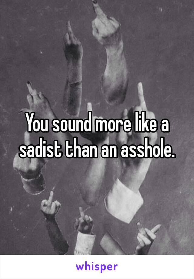 You sound more like a sadist than an asshole.