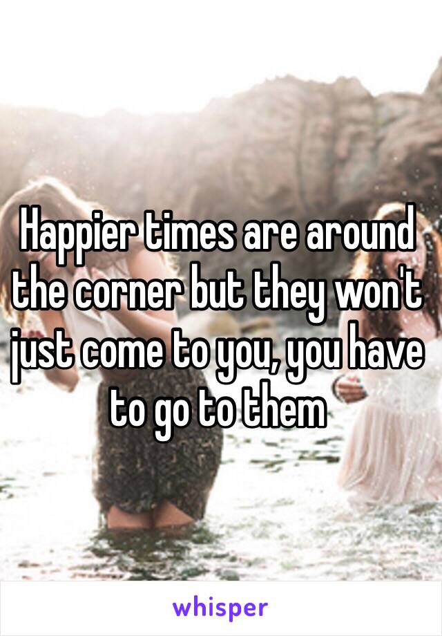 Happier times are around the corner but they won't just come to you, you have to go to them