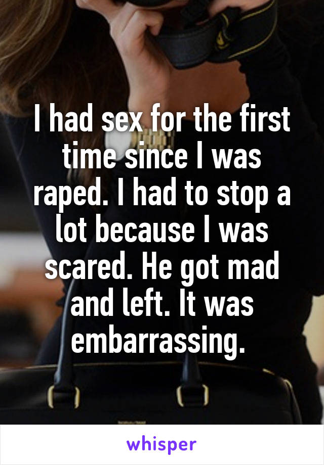 I had sex for the first time since I was raped. I had to stop a lot because I was scared. He got mad and left. It was embarrassing. 