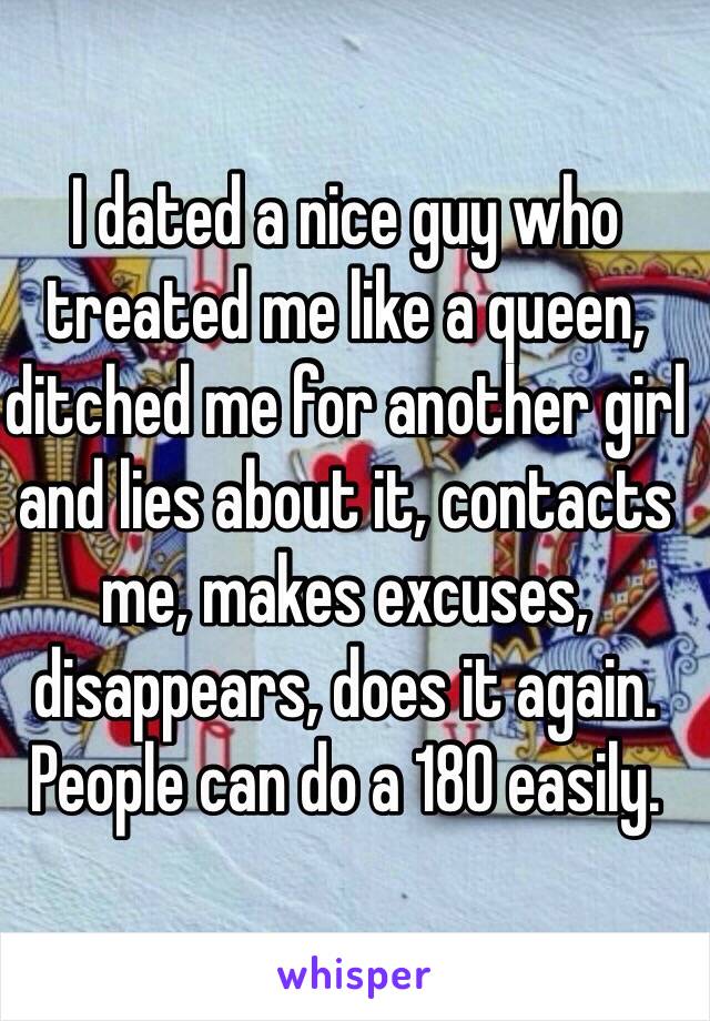 I dated a nice guy who treated me like a queen, ditched me for another girl and lies about it, contacts me, makes excuses, disappears, does it again. People can do a 180 easily. 