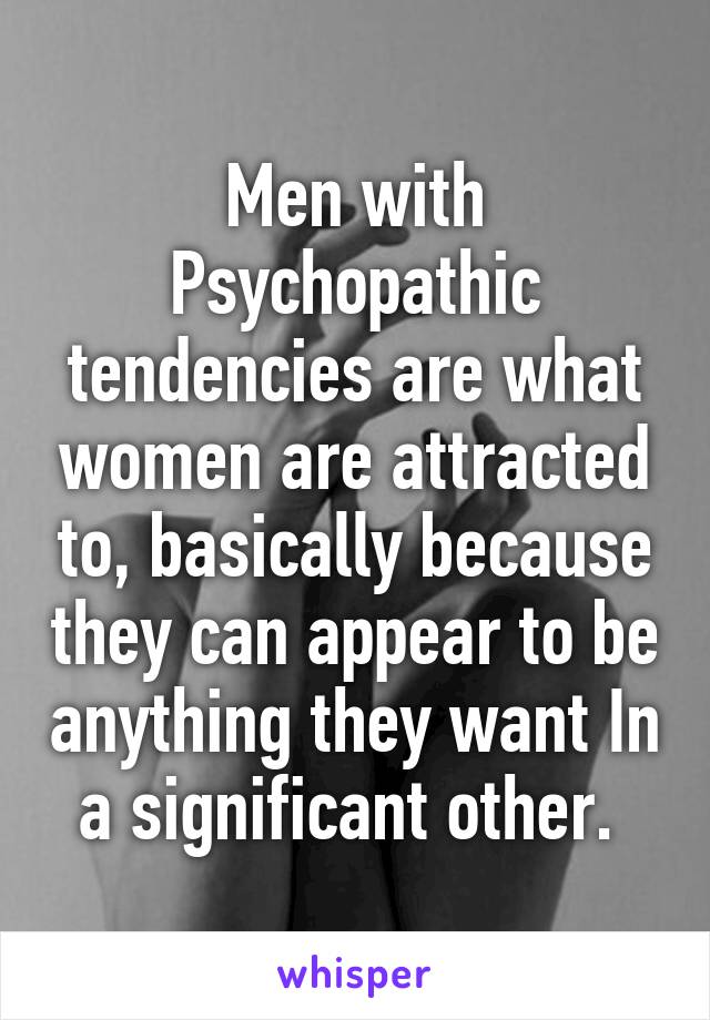 Men with Psychopathic tendencies are what women are attracted to, basically because they can appear to be anything they want In a significant other. 