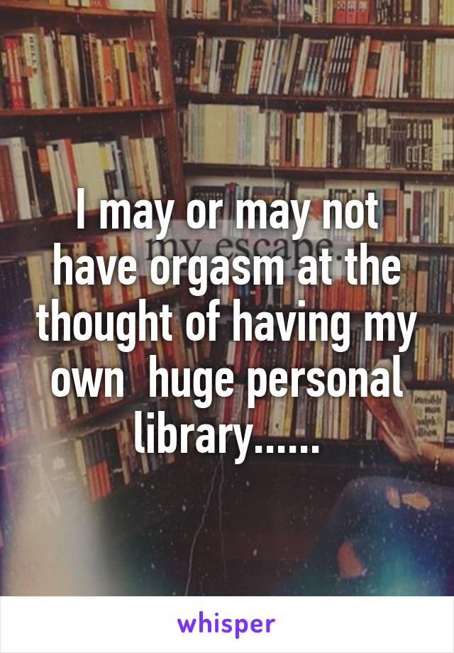 I may or may not have orgasm at the thought of having my own  huge personal library......