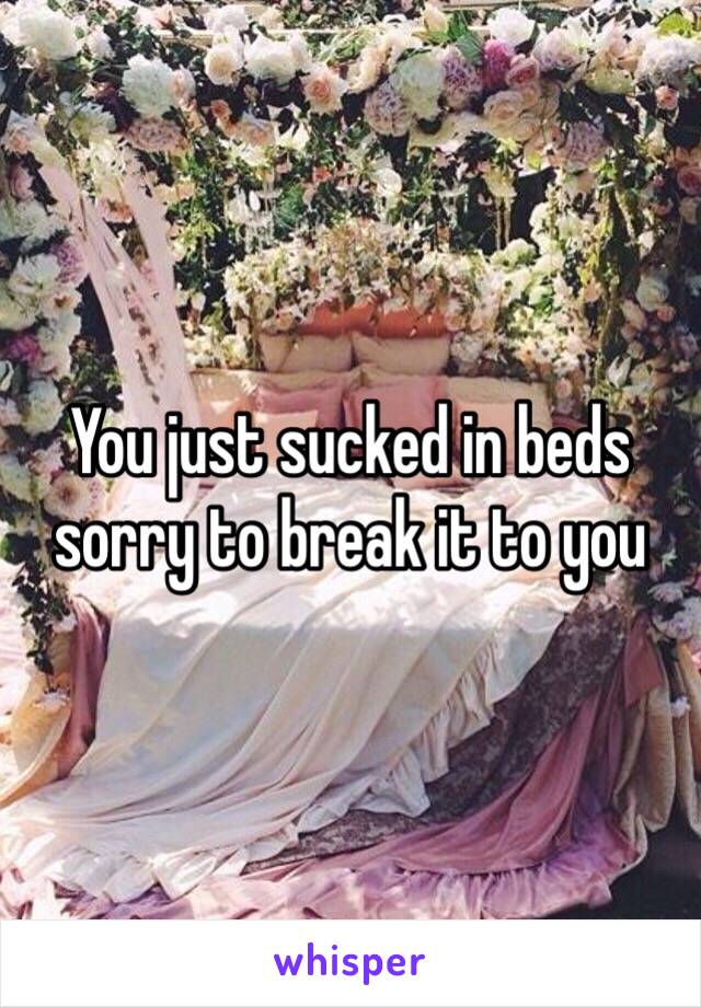 You just sucked in beds sorry to break it to you